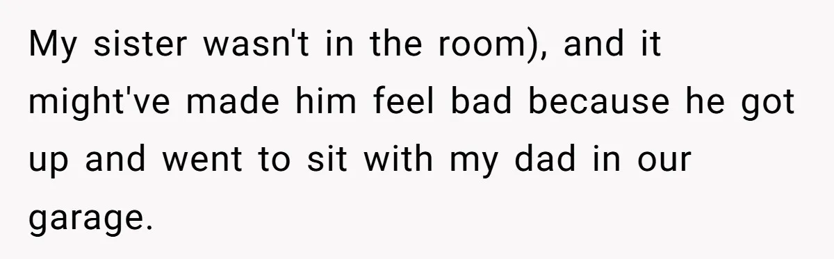 My sister wasn't in the room), and it might've made him feel bad because he got up and went to sit with my dad in our garage.