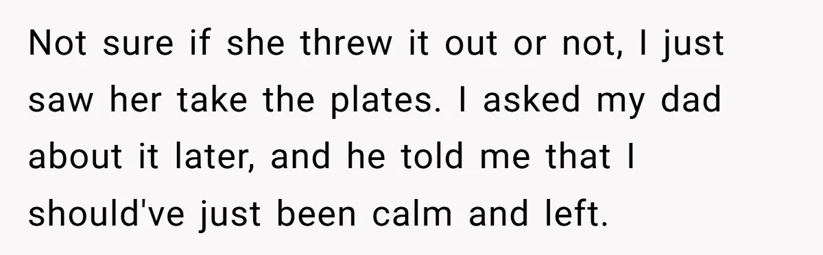 Not sure if she threw it out or not, I just saw her take the plates. I asked my dad about it later, and he told me that I should've...