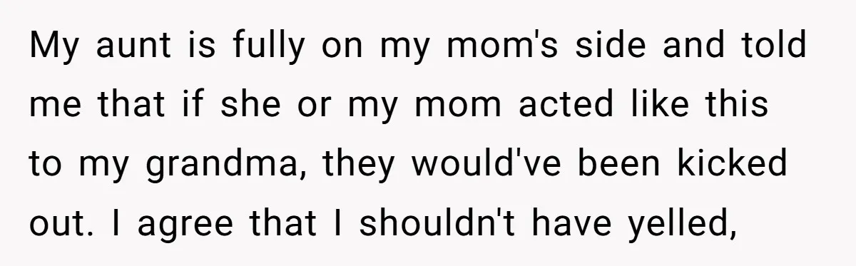 My aunt is fully on my mom's side and told me that if she or my mom acted like this to my grandma, they would've been kicked out. I agree...