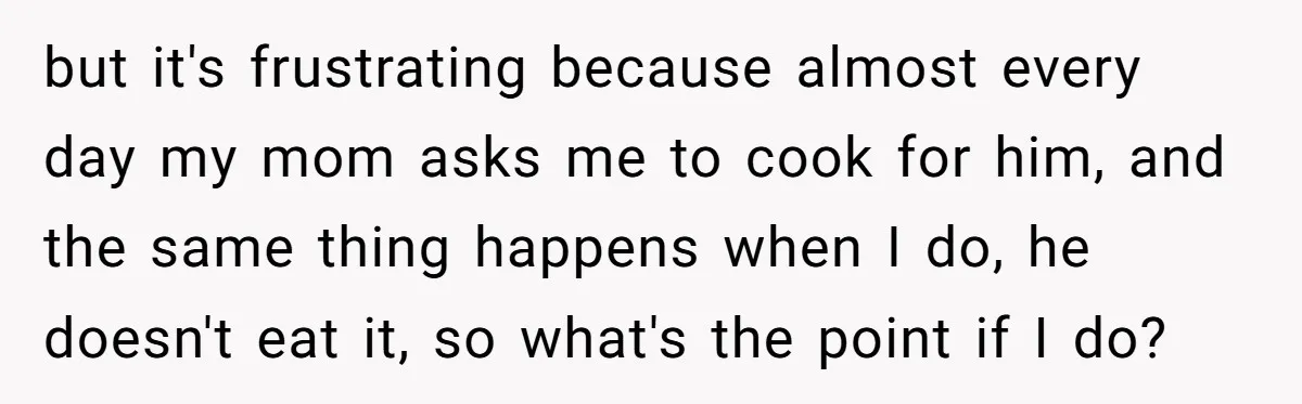 but it's frustrating because almost every day my mom asks me to cook for him, and the same thing happens when I do, he doesn't eat it, so what's the...
