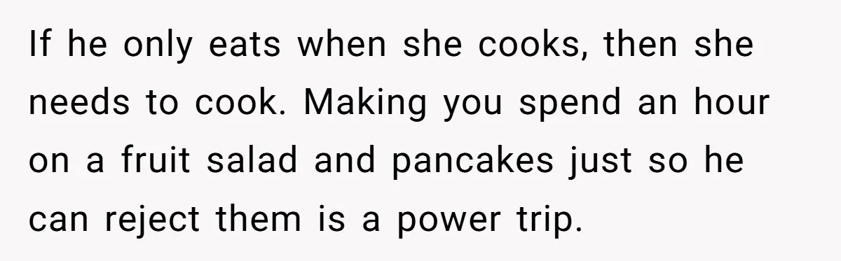 If he only eats when she cooks, then she needs to cook. Making you spend an hour on a fruit salad and pancakes just so he can reject them is...