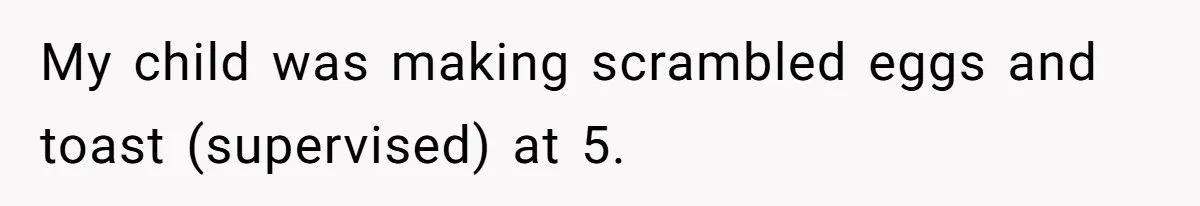 My child was making scrambled eggs and toast (supervised) at 5.