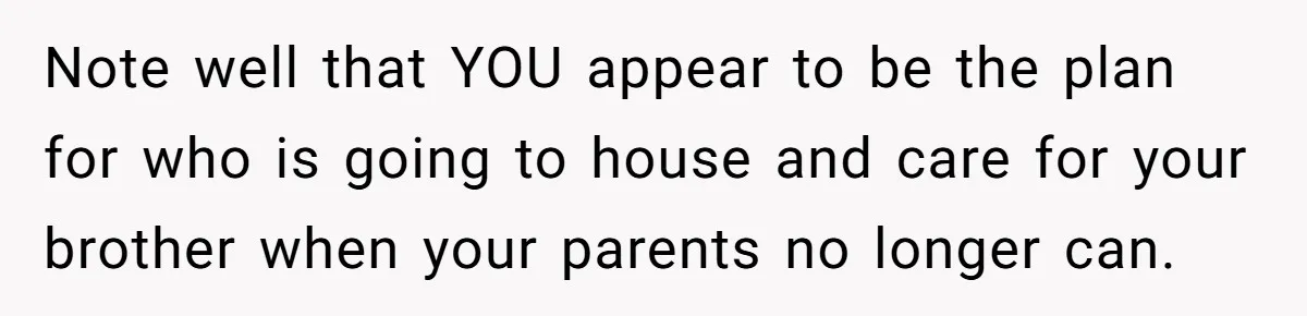 Note well that YOU appear to be the plan for who is going to house and care for your brother when your parents no longer can.