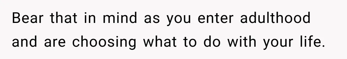 Bear that in mind as you enter adulthood and are choosing what to do with your life.