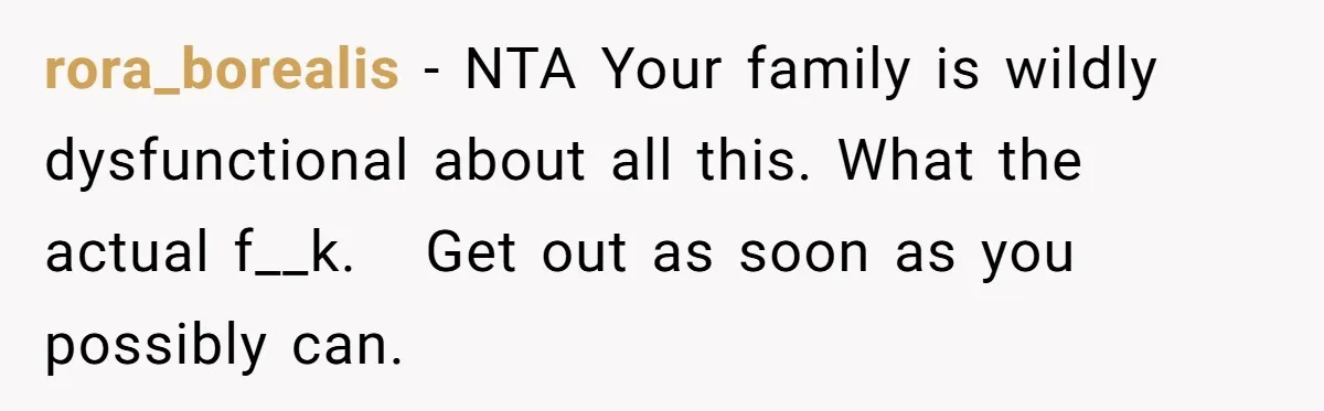 rora_borealis − NTA Your family is wildly dysfunctional about all this. What the actual f__k.   Get out as soon as you possibly can.