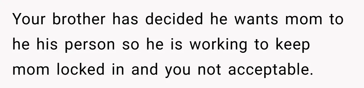 Your brother has decided he wants mom to he his person so he is working to keep mom locked in and you not acceptable.