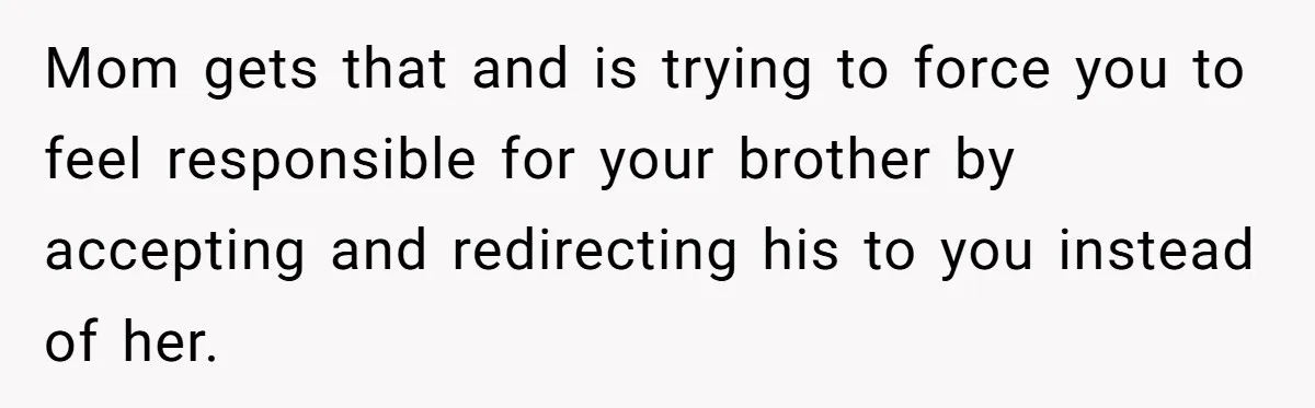 Mom gets that and is trying to force you to feel responsible for your brother by accepting and redirecting his to you instead of her.