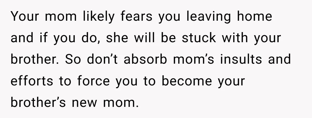 Your mom likely fears you leaving home and if you do, she will be stuck with your brother. So don’t absorb mom’s insults and efforts to force you to become...