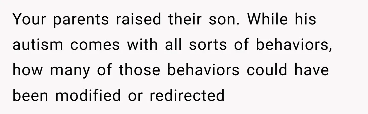 Your parents raised their son. While his autism comes with all sorts of behaviors, how many of those behaviors could have been modified or redirected