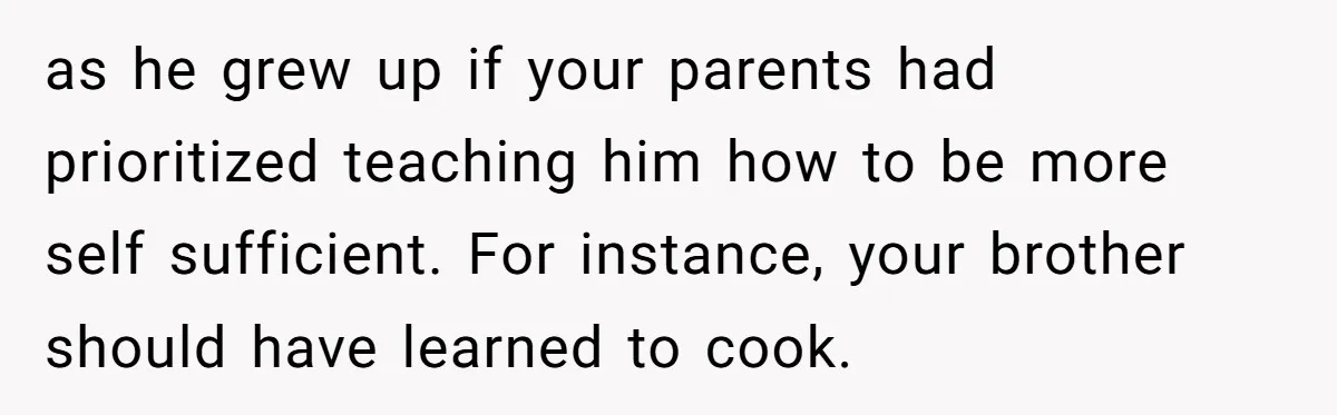 as he grew up if your parents had prioritized teaching him how to be more self sufficient. For instance, your brother should have learned to cook.