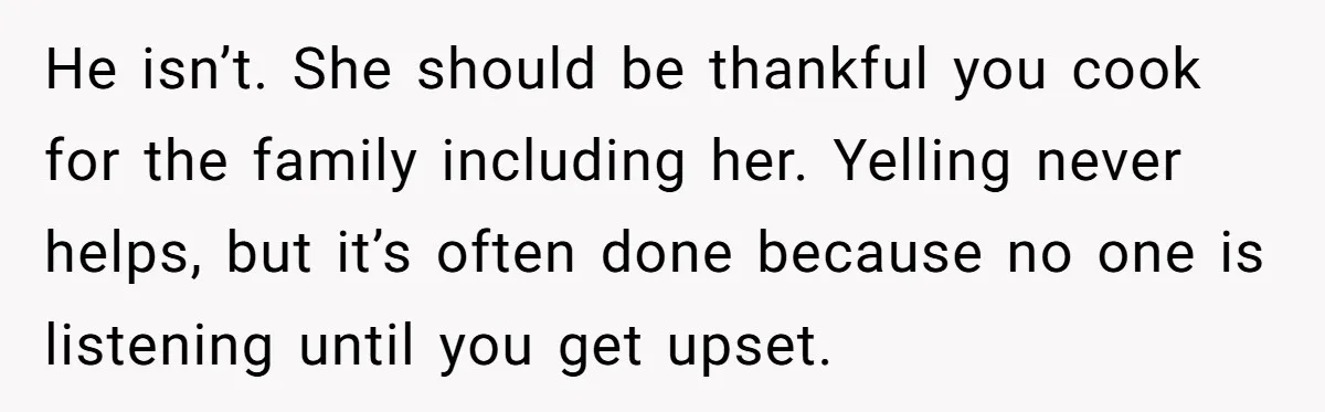 He isn’t. She should be thankful you cook for the family including her. Yelling never helps, but it’s often done because no one is listening until you get upset.