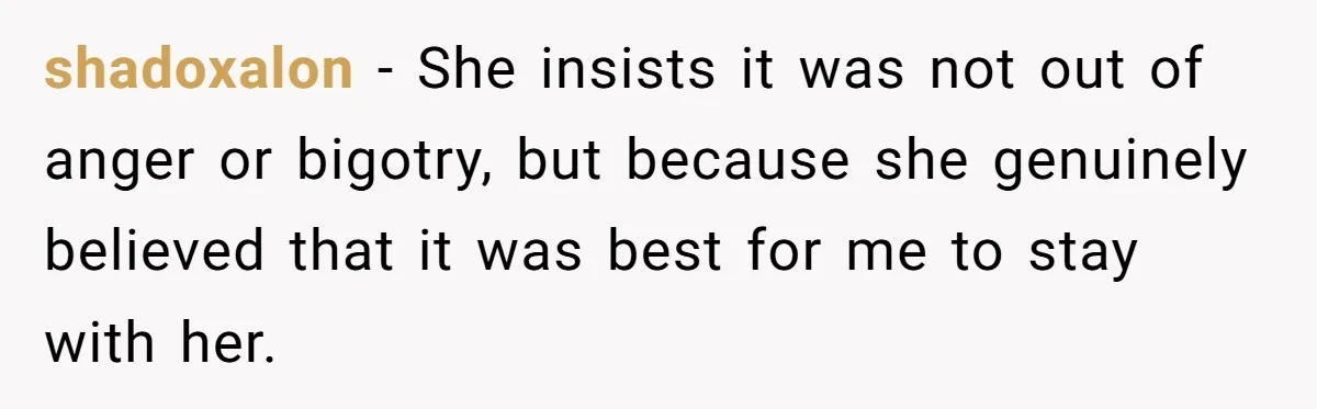 shadoxalon − She insists it was not out of anger or bigotry, but because she genuinely believed that it was best for me to stay with her.