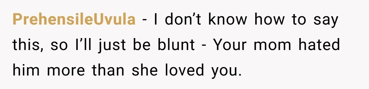 PrehensileUvula − I don’t know how to say this, so I’ll just be blunt - Your mom hated him more than she loved you.