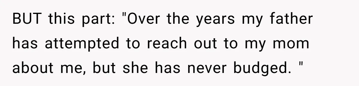 BUT this part: "Over the years my father has attempted to reach out to my mom about me, but she has never budged. "