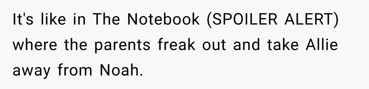 It's like in The Notebook (SPOILER ALERT) where the parents freak out and take Allie away from Noah.