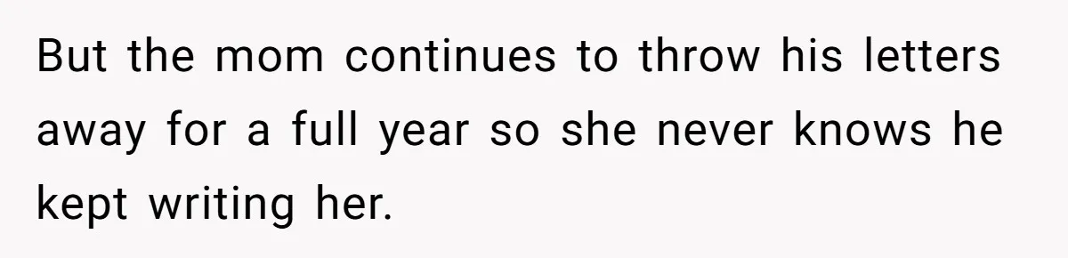 But the mom continues to throw his letters away for a full year so she never knows he kept writing her.