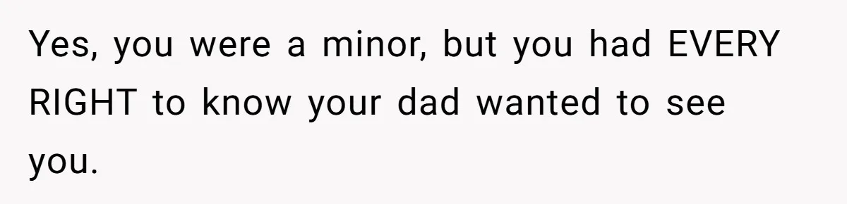 Yes, you were a minor, but you had EVERY RIGHT to know your dad wanted to see you.