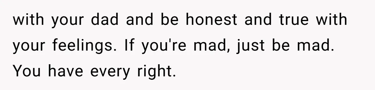with your dad and be honest and true with your feelings. If you're mad, just be mad. You have every right.