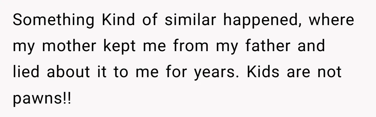 Something Kind of similar happened, where my mother kept me from my father and lied about it to me for years. Kids are not pawns!!