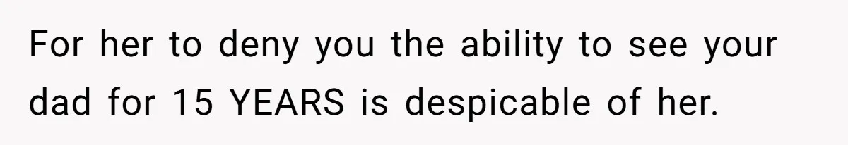 For her to deny you the ability to see your dad for 15 YEARS is despicable of her.