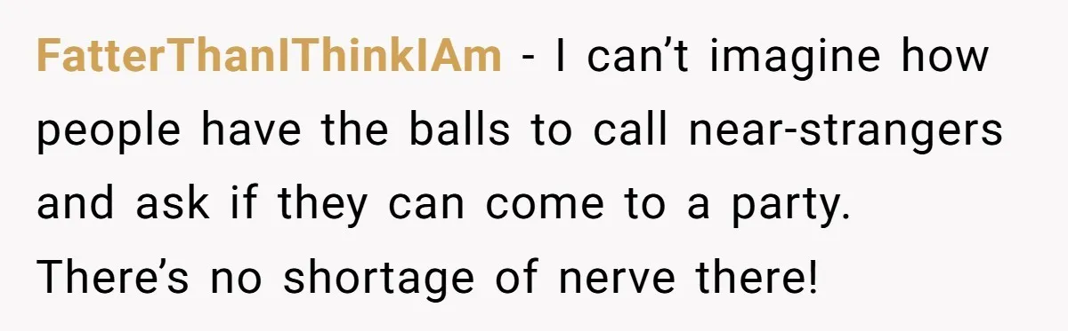 FatterThanIThinkIAm − I can’t imagine how people have the balls to call near-strangers and ask if they can come to a party. There’s no shortage of nerve there!