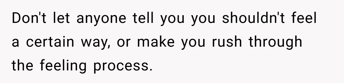 Don't let anyone tell you you shouldn't feel a certain way, or make you rush through the feeling process.