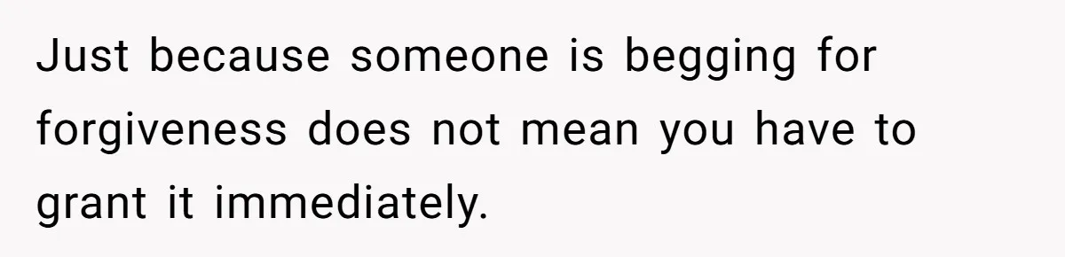 Just because someone is begging for forgiveness does not mean you have to grant it immediately.