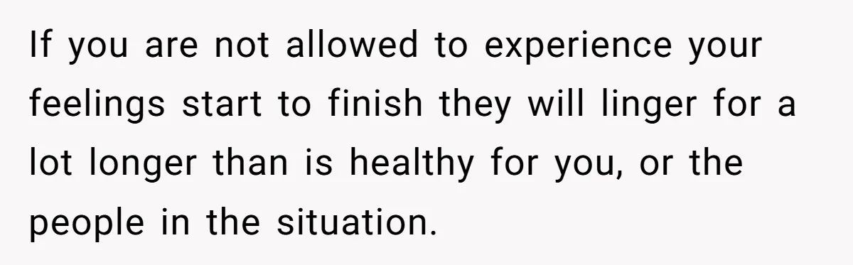 If you are not allowed to experience your feelings start to finish they will linger for a lot longer than is healthy for you, or the people in the situation.