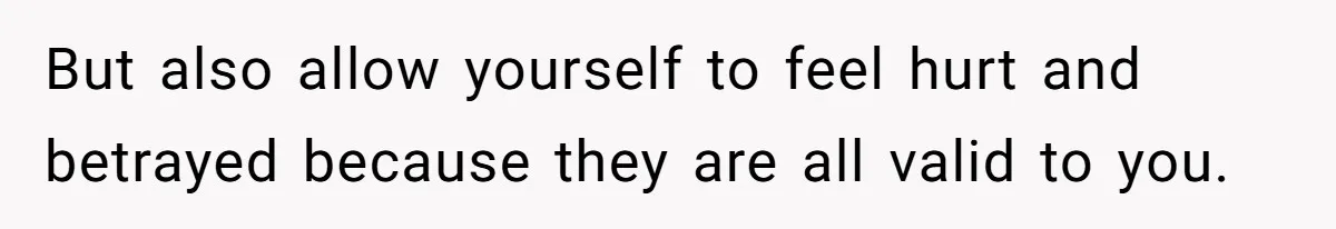 But also allow yourself to feel hurt and betrayed because they are all valid to you.