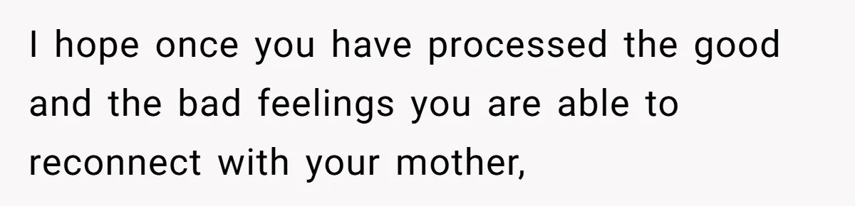 I hope once you have processed the good and the bad feelings you are able to reconnect with your mother,