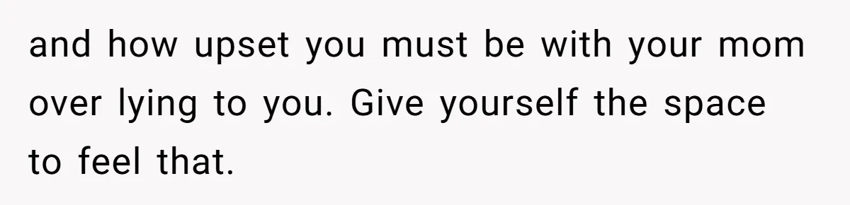 and how upset you must be with your mom over lying to you. Give yourself the space to feel that.