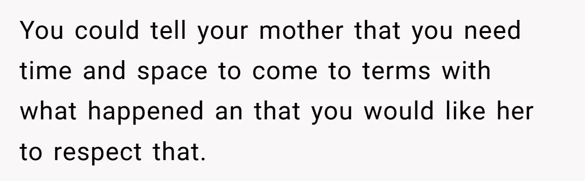You could tell your mother that you need time and space to come to terms with what happened an that you would like her to respect that.