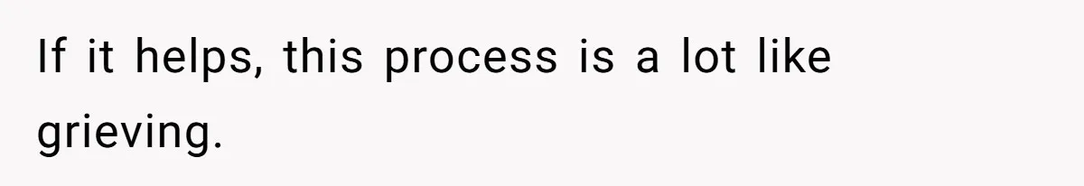 If it helps, this process is a lot like grieving.