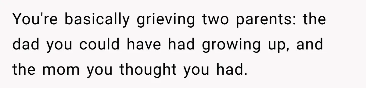 You're basically grieving two parents: the dad you could have had growing up, and the mom you thought you had.