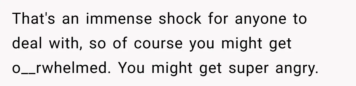 That's an immense shock for anyone to deal with, so of course you might get o__rwhelmed. You might get super angry.