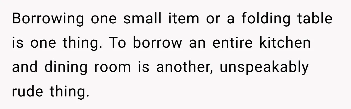 Borrowing one small item or a folding table is one thing. To borrow an entire kitchen and dining room is another, unspeakably rude thing.