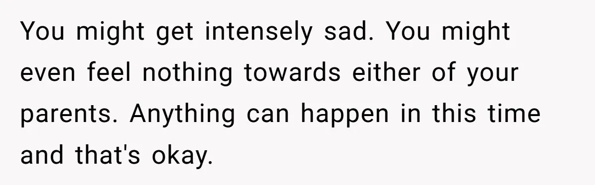 You might get intensely sad. You might even feel nothing towards either of your parents. Anything can happen in this time and that's okay.