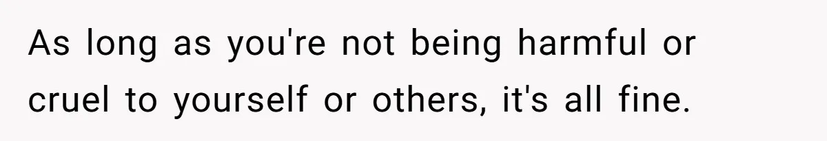 As long as you're not being harmful or cruel to yourself or others, it's all fine.