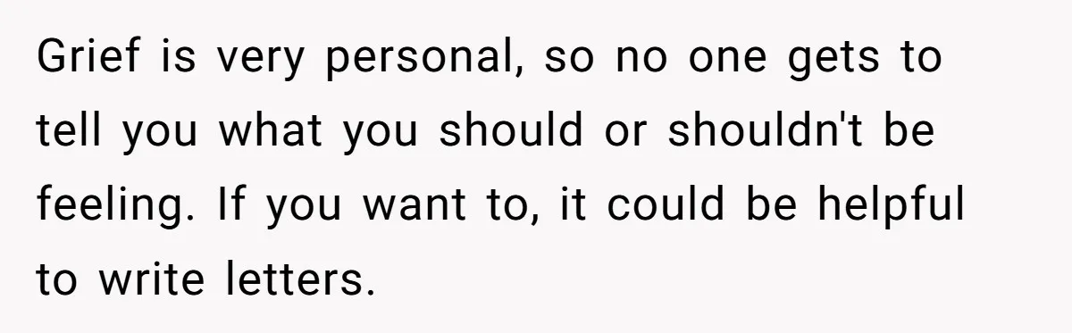 Grief is very personal, so no one gets to tell you what you should or shouldn't be feeling. If you want to, it could be helpful to write letters.