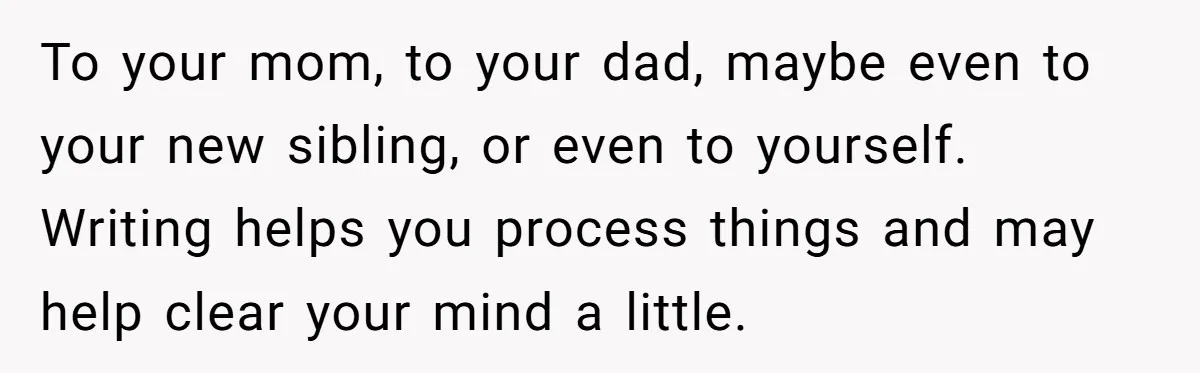 To your mom, to your dad, maybe even to your new sibling, or even to yourself. Writing helps you process things and may help clear your mind a little.