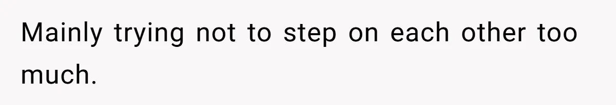 Mainly trying not to step on each other too much.
