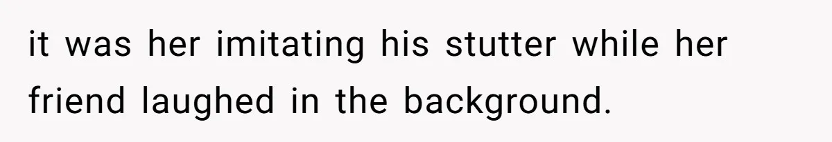 it was her imitating his stutter while her friend laughed in the background.