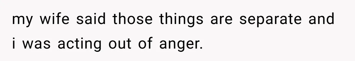 my wife said those things are separate and i was acting out of anger.