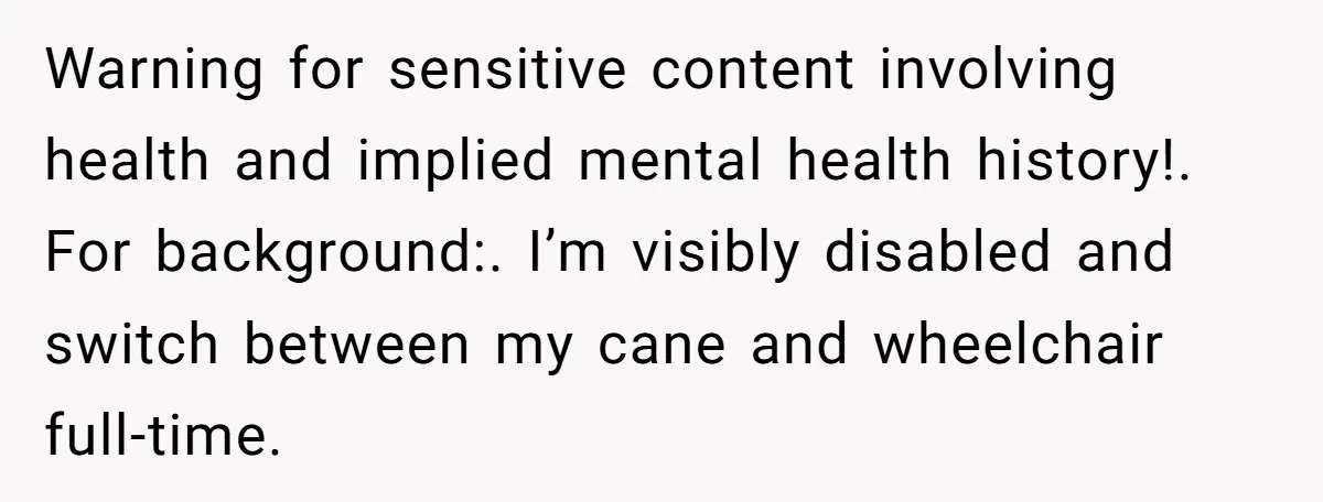 Warning for sensitive content involving health and implied mental health history!. For background:. I’m visibly disabled and switch between my cane and wheelchair full-time.