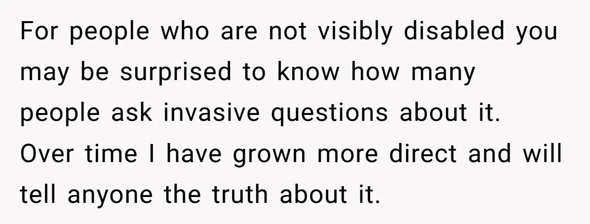 For people who are not visibly disabled you may be surprised to know how many people ask invasive questions about it. Over time I have grown more direct and will...