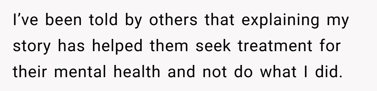 I’ve been told by others that explaining my story has helped them seek treatment for their mental health and not do what I did.