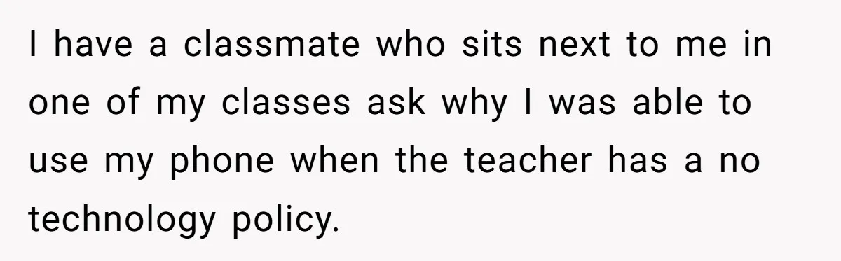 I have a classmate who sits next to me in one of my classes ask why I was able to use my phone when the teacher has a no technology...