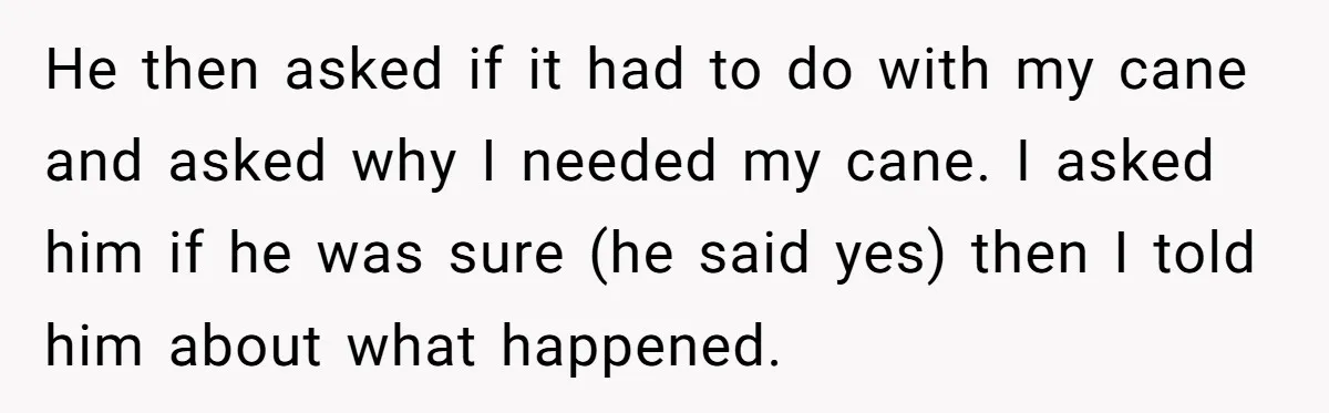 He then asked if it had to do with my cane and asked why I needed my cane. I asked him if he was sure (he said yes) then I...
