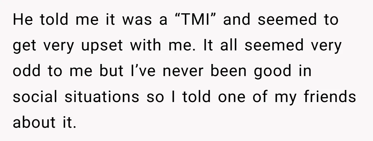 He told me it was a “TMI” and seemed to get very upset with me. It all seemed very odd to me but I’ve never been good in social situations...