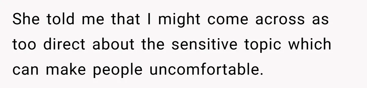 She told me that I might come across as too direct about the sensitive topic which can make people uncomfortable.